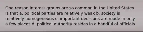 One reason interest groups are so common in the United States is that a. political parties are relatively weak b. society is relatively homogeneous c. important decisions are made in only a few places d. political authority resides in a handful of officials