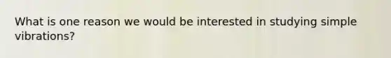 What is one reason we would be interested in studying simple vibrations?