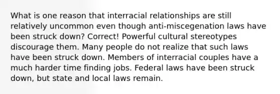 What is one reason that interracial relationships are still relatively uncommon even though anti-miscegenation laws have been struck down? Correct! Powerful cultural stereotypes discourage them. Many people do not realize that such laws have been struck down. Members of interracial couples have a much harder time finding jobs. Federal laws have been struck down, but state and local laws remain.