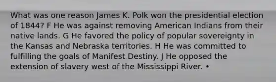 What was one reason James K. Polk won the presidential election of 1844? F He was against removing American Indians from their native lands. G He favored the policy of popular sovereignty in the Kansas and Nebraska territories. H He was committed to fulfilling the goals of Manifest Destiny. J He opposed the extension of slavery west of the Mississippi River. •