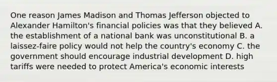 One reason James Madison and Thomas Jefferson objected to Alexander Hamilton's financial policies was that they believed A. the establishment of a national bank was unconstitutional B. a laissez-faire policy would not help the country's economy C. the government should encourage industrial development D. high tariffs were needed to protect America's economic interests