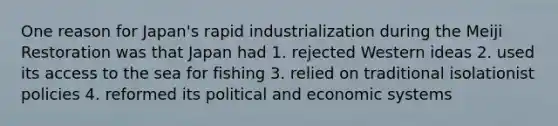 One reason for Japan's rapid industrialization during the Meiji Restoration was that Japan had 1. rejected Western ideas 2. used its access to the sea for fishing 3. relied on traditional isolationist policies 4. reformed its political and economic systems