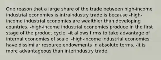 One reason that a large share of the trade between high-income industrial economies is intraindustry trade is because -high-income industrial economies are wealthier than developing countries. -high-income industrial economies produce in the first stage of the product cycle. -it allows firms to take advantage of internal economies of scale. -high-income industrial economies have dissimilar resource endowments in absolute terms. -it is more advantageous than interindustry trade.