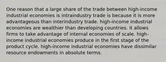 One reason that a large share of the trade between high-income industrial economies is intraindustry trade is because it is more advantageous than interindustry trade. high-income industrial economies are wealthier than developing countries. it allows firms to take advantage of internal economies of scale. high-income industrial economies produce in the first stage of the product cycle. high-income industrial economies have dissimilar resource endowments in absolute terms.