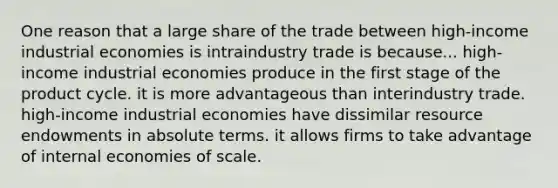 One reason that a large share of the trade between high-income industrial economies is intraindustry trade is because... high-income industrial economies produce in the first stage of the product cycle. it is more advantageous than interindustry trade. high-income industrial economies have dissimilar resource endowments in absolute terms. it allows firms to take advantage of internal economies of scale.