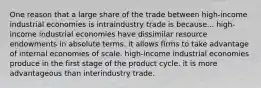 One reason that a large share of the trade between high-income industrial economies is intraindustry trade is because... high-income industrial economies have dissimilar resource endowments in absolute terms. it allows firms to take advantage of internal economies of scale. high-income industrial economies produce in the first stage of the product cycle. it is more advantageous than interindustry trade.