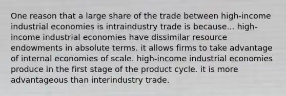 One reason that a large share of the trade between high-income industrial economies is intraindustry trade is because... high-income industrial economies have dissimilar resource endowments in absolute terms. it allows firms to take advantage of internal economies of scale. high-income industrial economies produce in the first stage of the product cycle. it is more advantageous than interindustry trade.