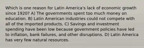 Which is one reason for Latin America's lack of economic growth since 1920? A) The governments spent too much money on education. B) Latin American industries could not compete with all of the imported products. C) Savings and investment spending have been low because government policies have led to inflation, bank failures, and other disruptions. D) Latin America has very few natural resources.