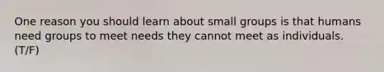 One reason you should learn about small groups is that humans need groups to meet needs they cannot meet as individuals. (T/F)