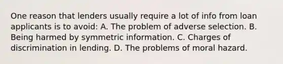 One reason that lenders usually require a lot of info from loan applicants is to avoid: A. The problem of adverse selection. B. Being harmed by symmetric information. C. Charges of discrimination in lending. D. The problems of moral hazard.