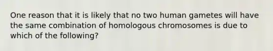 One reason that it is likely that no two human gametes will have the same combination of homologous chromosomes is due to which of the following?