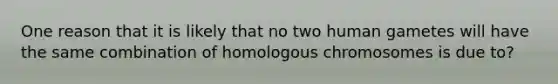 One reason that it is likely that no two human gametes will have the same combination of homologous chromosomes is due to?