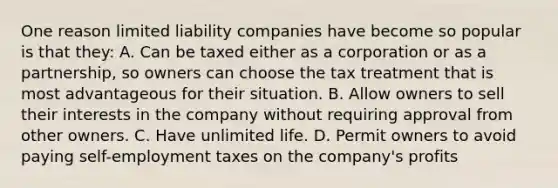 One reason limited liability companies have become so popular is that they: A. Can be taxed either as a corporation or as a partnership, so owners can choose the tax treatment that is most advantageous for their situation. B. Allow owners to sell their interests in the company without requiring approval from other owners. C. Have unlimited life. D. Permit owners to avoid paying self-employment taxes on the company's profits