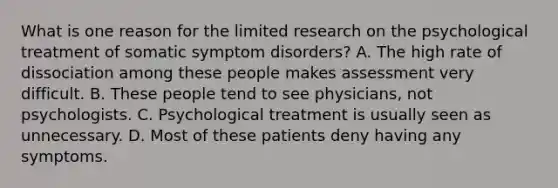 What is one reason for the limited research on the psychological treatment of somatic symptom disorders? A. The high rate of dissociation among these people makes assessment very difficult. B. These people tend to see physicians, not psychologists. C. Psychological treatment is usually seen as unnecessary. D. Most of these patients deny having any symptoms.