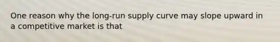 One reason why the <a href='https://www.questionai.com/knowledge/kDweKfWm70-long-run-supply' class='anchor-knowledge'>long-run supply</a> curve may slope upward in a competitive market is that