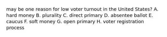 may be one reason for low <a href='https://www.questionai.com/knowledge/kLGzaG1iPL-voter-turnout' class='anchor-knowledge'>voter turnout</a> in the United States? A. hard money B. plurality C. direct primary D. absentee ballot E. caucus F. soft money G. open primary H. voter registration process