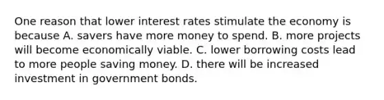 One reason that lower interest rates stimulate the economy is because A. savers have more money to spend. B. more projects will become economically viable. C. lower borrowing costs lead to more people saving money. D. there will be increased investment in government bonds.