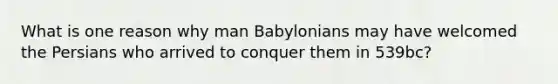 What is one reason why man Babylonians may have welcomed the Persians who arrived to conquer them in 539bc?