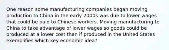 One reason some manufacturing companies began moving production to China in the early 2000s was due to lower wages that could be paid to Chinese workers. Moving manufacturing to China to take advantage of lower wages so goods could be produced at a lower cost than if produced in the United States exemplifies which key economic​ idea?