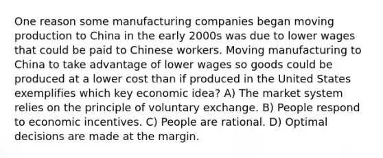 One reason some manufacturing companies began moving production to China in the early 2000s was due to lower wages that could be paid to Chinese workers. Moving manufacturing to China to take advantage of lower wages so goods could be produced at a lower cost than if produced in the United States exemplifies which key economic idea? A) The market system relies on the principle of voluntary exchange. B) People respond to economic incentives. C) People are rational. D) Optimal decisions are made at the margin.