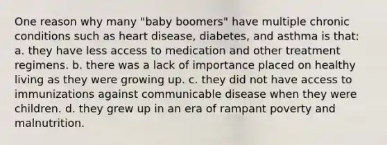 One reason why many "baby boomers" have multiple chronic conditions such as heart disease, diabetes, and asthma is that: a. they have less access to medication and other treatment regimens. b. there was a lack of importance placed on healthy living as they were growing up. c. they did not have access to immunizations against communicable disease when they were children. d. they grew up in an era of rampant poverty and malnutrition.