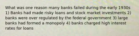 What was one reason many banks failed during the early 1930s 1) Banks had made risky loans and stock market investments 2) banks were over regulated by the federal government 3) large banks had formed a monopoly 4) banks charged high interest rates for loans