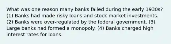 What was one reason many banks failed during the early 1930s? (1) Banks had made risky loans and stock market investments. (2) Banks were over-regulated by the federal government. (3) Large banks had formed a monopoly. (4) Banks charged high interest rates for loans.