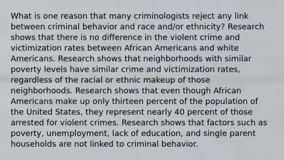 What is one reason that many criminologists reject any link between criminal behavior and race and/or ethnicity? Research shows that there is no difference in the violent crime and victimization rates between African Americans and white Americans. Research shows that neighborhoods with similar poverty levels have similar crime and victimization rates, regardless of the racial or ethnic makeup of those neighborhoods. Research shows that even though African Americans make up only thirteen percent of the population of the United States, they represent nearly 40 percent of those arrested for violent crimes. Research shows that factors such as poverty, unemployment, lack of education, and single parent households are not linked to criminal behavior.