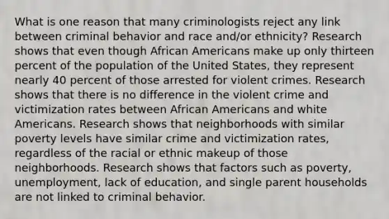 What is one reason that many criminologists reject any link between criminal behavior and race and/or ethnicity? Research shows that even though African Americans make up only thirteen percent of the population of the United States, they represent nearly 40 percent of those arrested for violent crimes. Research shows that there is no difference in the violent crime and victimization rates between African Americans and white Americans. Research shows that neighborhoods with similar poverty levels have similar crime and victimization rates, regardless of the racial or ethnic makeup of those neighborhoods. Research shows that factors such as poverty, unemployment, lack of education, and single parent households are not linked to criminal behavior.