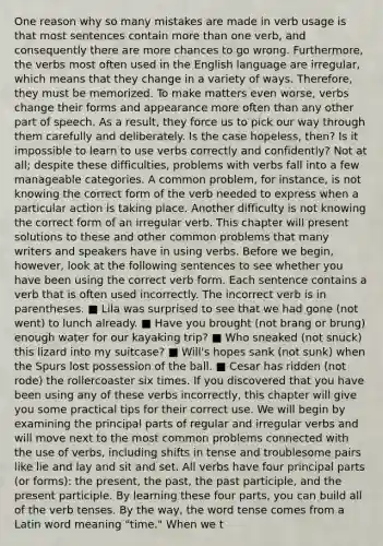 One reason why so many mistakes are made in verb usage is that most sentences contain more than one verb, and consequently there are more chances to go wrong. Furthermore, the verbs most often used in the English language are irregular, which means that they change in a variety of ways. Therefore, they must be memorized. To make matters even worse, verbs change their forms and appearance more often than any other part of speech. As a result, they force us to pick our way through them carefully and deliberately. Is the case hopeless, then? Is it impossible to learn to use verbs correctly and confidently? Not at all; despite these difficulties, problems with verbs fall into a few manageable categories. A common problem, for instance, is not knowing the correct form of the verb needed to express when a particular action is taking place. Another difficulty is not knowing the correct form of an irregular verb. This chapter will present solutions to these and other common problems that many writers and speakers have in using verbs. Before we begin, however, look at the following sentences to see whether you have been using the correct verb form. Each sentence contains a verb that is often used incorrectly. The incorrect verb is in parentheses. ■ Lila was surprised to see that we had gone (not went) to lunch already. ■ Have you brought (not brang or brung) enough water for our kayaking trip? ■ Who sneaked (not snuck) this lizard into my suitcase? ■ Will's hopes sank (not sunk) when the Spurs lost possession of the ball. ■ Cesar has ridden (not rode) the rollercoaster six times. If you discovered that you have been using any of these verbs incorrectly, this chapter will give you some practical tips for their correct use. We will begin by examining the principal parts of regular and irregular verbs and will move next to the most common problems connected with the use of verbs, including shifts in tense and troublesome pairs like lie and lay and sit and set. All verbs have four principal parts (or forms): the present, the past, the past participle, and the present participle. By learning these four parts, you can build all of the verb tenses. By the way, the word tense comes from a Latin word meaning "time." When we t