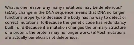 What is one reason why many mutations may be deleterious? (a)Any change in the DNA sequence means that DNA no longer functions properly. (b)Because the body has no way to detect or correct mutations. (c)Because the genetic code has redundancy built in. (d)Because if a mutation changes the primary structure of a protein, the protein may no longer work. (e)Most mutations are actually beneficial, not deleterious.