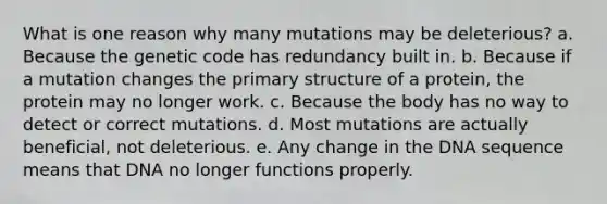 What is one reason why many mutations may be deleterious? a. Because the genetic code has redundancy built in. b. Because if a mutation changes the primary structure of a protein, the protein may no longer work. c. Because the body has no way to detect or correct mutations. d. Most mutations are actually beneficial, not deleterious. e. Any change in the DNA sequence means that DNA no longer functions properly.