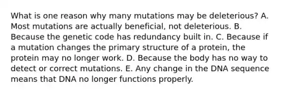 What is one reason why many mutations may be deleterious? A. Most mutations are actually beneficial, not deleterious. B. Because the genetic code has redundancy built in. C. Because if a mutation changes the <a href='https://www.questionai.com/knowledge/knHR7ecP3u-primary-structure' class='anchor-knowledge'>primary structure</a> of a protein, the protein may no longer work. D. Because the body has no way to detect or correct mutations. E. Any change in the DNA sequence means that DNA no longer functions properly.