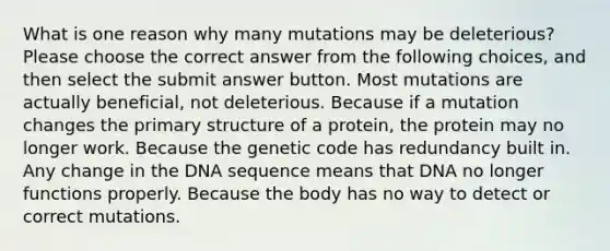 What is one reason why many mutations may be deleterious? Please choose the correct answer from the following choices, and then select the submit answer button. Most mutations are actually beneficial, not deleterious. Because if a mutation changes the <a href='https://www.questionai.com/knowledge/knHR7ecP3u-primary-structure' class='anchor-knowledge'>primary structure</a> of a protein, the protein may no longer work. Because the genetic code has redundancy built in. Any change in the DNA sequence means that DNA no longer functions properly. Because the body has no way to detect or correct mutations.