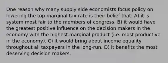 One reason why many supply-side economists focus policy on lowering the top marginal tax rate is their belief that: A) it is system most fair to the members of congress. B) it would have the greatest positive influence on the decision makers in the economy with the highest marginal product (i.e. most productive in the economy). C) it would bring about income equality throughout all taxpayers in the long-run. D) it benefits the most deserving decision makers.