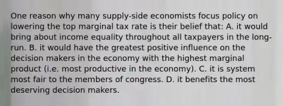 One reason why many supply-side economists focus policy on lowering the top marginal tax rate is their belief that: A. it would bring about income equality throughout all taxpayers in the long-run. B. it would have the greatest positive influence on the decision makers in the economy with the highest marginal product (i.e. most productive in the economy). C. it is system most fair to the members of congress. D. it benefits the most deserving decision makers.