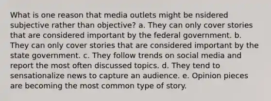 What is one reason that media outlets might be nsidered subjective rather than objective? a. They can only cover stories that are considered important by the federal government. b. They can only cover stories that are considered important by the state government. c. They follow trends on social media and report the most often discussed topics. d. They tend to sensationalize news to capture an audience. e. Opinion pieces are becoming the most common type of story.