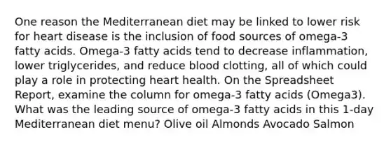 One reason the Mediterranean diet may be linked to lower risk for heart disease is the inclusion of food sources of omega-3 fatty acids. Omega-3 fatty acids tend to decrease inflammation, lower triglycerides, and reduce blood clotting, all of which could play a role in protecting heart health. On the Spreadsheet Report, examine the column for omega-3 fatty acids (Omega3). What was the leading source of omega-3 fatty acids in this 1-day Mediterranean diet menu? Olive oil Almonds Avocado Salmon