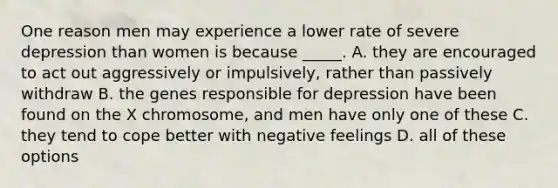 One reason men may experience a lower rate of severe depression than women is because _____. A. they are encouraged to act out aggressively or impulsively, rather than passively withdraw B. the genes responsible for depression have been found on the X chromosome, and men have only one of these C. they tend to cope better with negative feelings D. all of these options