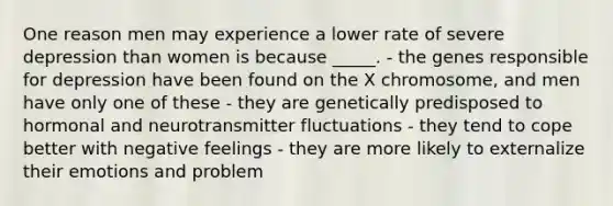 One reason men may experience a lower rate of severe depression than women is because _____. - the genes responsible for depression have been found on the X chromosome, and men have only one of these - they are genetically predisposed to hormonal and neurotransmitter fluctuations - they tend to cope better with negative feelings - they are more likely to externalize their emotions and problem