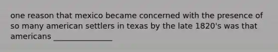 one reason that mexico became concerned with the presence of so many american settlers in texas by the late 1820's was that americans _______________