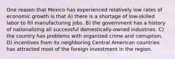 One reason that Mexico has experienced relatively low rates of economic growth is that A) there is a shortage of low-skilled labor to fill manufacturing jobs. B) the government has a history of nationalizing all successful domestically-owned industries. C) the country has problems with organized crime and corruption. D) incentives from its neighboring Central American countries has attracted most of the foreign investment in the region.