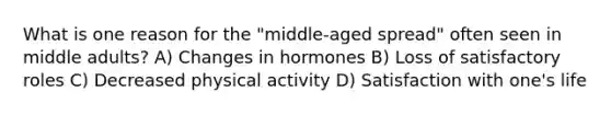 What is one reason for the "middle-aged spread" often seen in middle adults? A) Changes in hormones B) Loss of satisfactory roles C) Decreased physical activity D) Satisfaction with one's life