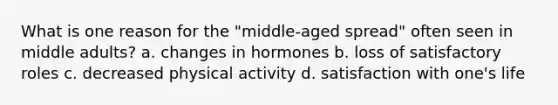 What is one reason for the "middle-aged spread" often seen in middle adults? a. changes in hormones b. loss of satisfactory roles c. decreased physical activity d. satisfaction with one's life