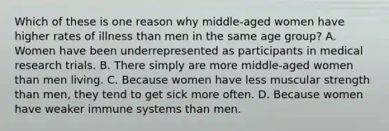 Which of these is one reason why middle-aged women have higher rates of illness than men in the same age group? A. Women have been underrepresented as participants in medical research trials. B. There simply are more middle-aged women than men living. C. Because women have less muscular strength than men, they tend to get sick more often. D. Because women have weaker immune systems than men.