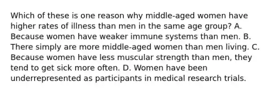 Which of these is one reason why middle-aged women have higher rates of illness than men in the same age group? A. Because women have weaker immune systems than men. B. There simply are more middle-aged women than men living. C. Because women have less muscular strength than men, they tend to get sick more often. D. Women have been underrepresented as participants in medical research trials.