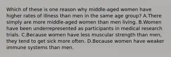 Which of these is one reason why middle-aged women have higher rates of illness than men in the same age group? A.There simply are more middle-aged women than men living. B.Women have been underrepresented as participants in medical research trials. C.Because women have less muscular strength than men, they tend to get sick more often. D.Because women have weaker immune systems than men.