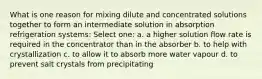 What is one reason for mixing dilute and concentrated solutions together to form an intermediate solution in absorption refrigeration systems: Select one: a. a higher solution flow rate is required in the concentrator than in the absorber b. to help with crystallization c. to allow it to absorb more water vapour d. to prevent salt crystals from precipitating