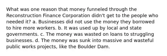 What was one reason that money funneled through the Reconstruction Finance Corporation didn't get to the people who needed it? a. Businesses did not use the money they borrowed to hire more workers. b. It was used up by local and state governments. c. The money was wasted on loans to struggling businesses. d. The money was sunk into massive and wasteful public works projects, like the Boulder Dam.