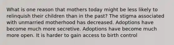 What is one reason that mothers today might be less likely to relinquish their children than in the past? The stigma associated with unmarried motherhood has decreased. Adoptions have become much more secretive. Adoptions have become much more open. It is harder to gain access to birth control